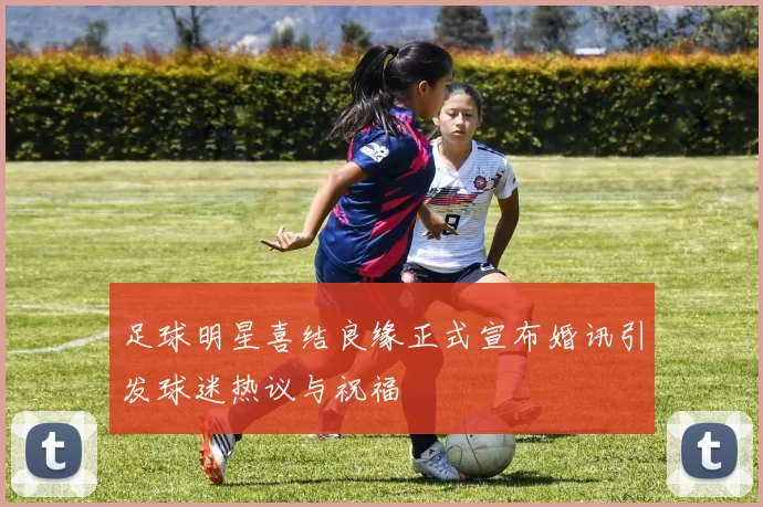 足球明星喜结良缘正式宣布婚讯引发球迷热议与祝福