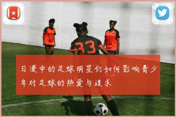 日漫中的足球明星们如何影响青少年对足球的热爱与追求