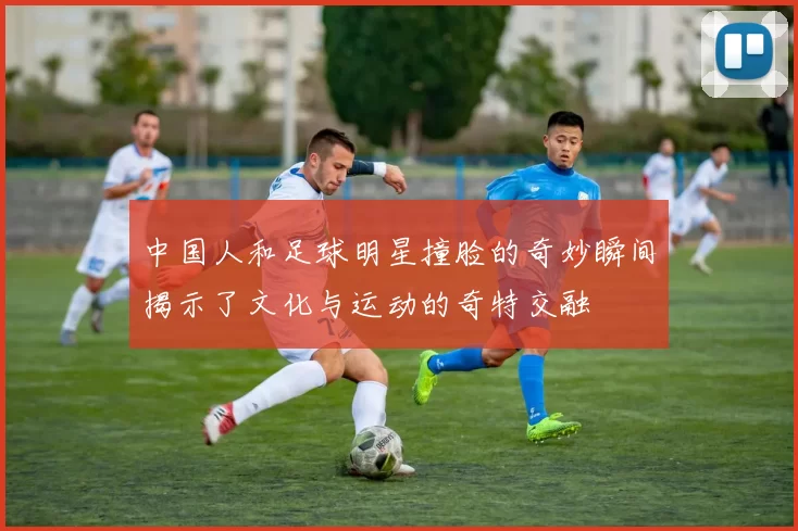 中国人和足球明星撞脸的奇妙瞬间揭示了文化与运动的奇特交融