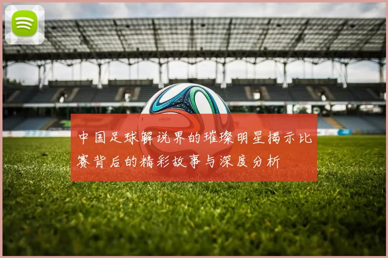 中国足球解说界的璀璨明星揭示比赛背后的精彩故事与深度分析