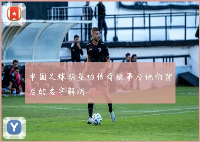 中国足球明星的传奇故事与他们背后的名字解析