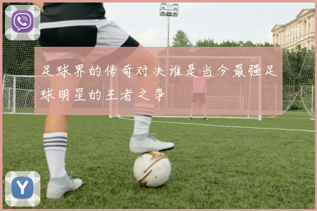 足球界的传奇对决谁是当今最强足球明星的王者之争