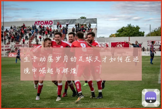 生于动荡岁月的足球天才如何在逆境中崛起与辉煌