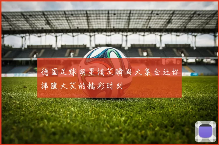德国足球明星搞笑瞬间大集合让你捧腹大笑的精彩时刻