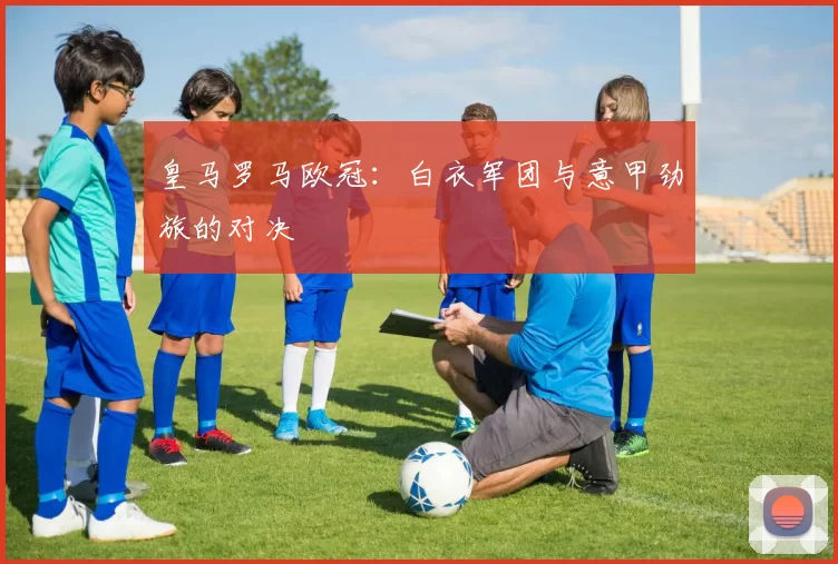 皇马罗马欧冠：白衣军团与意甲劲旅的对决