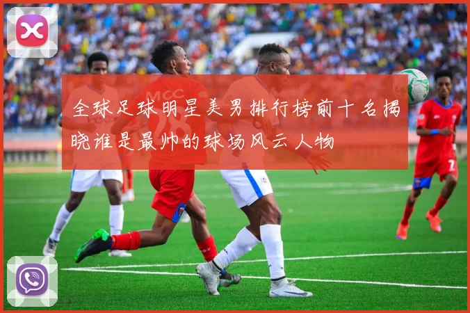 全球足球明星美男排行榜前十名揭晓谁是最帅的球场风云人物