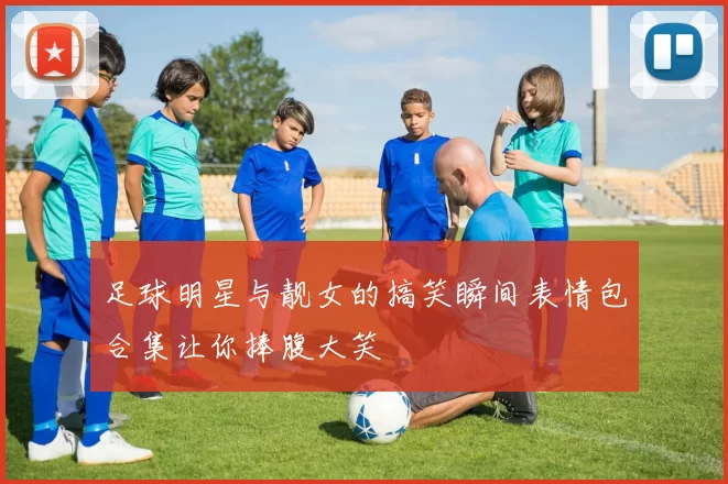 足球明星与靓女的搞笑瞬间表情包合集让你捧腹大笑