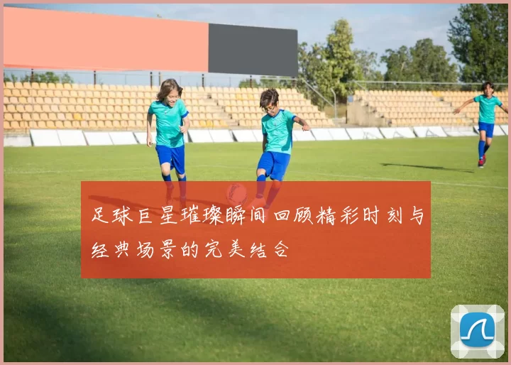 足球巨星璀璨瞬间回顾精彩时刻与经典场景的完美结合