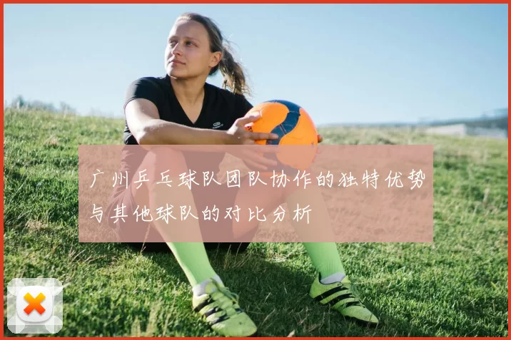 广州乒乓球队团队协作的独特优势与其他球队的对比分析