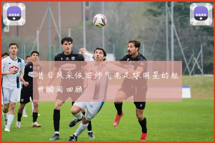 昔日风采依旧帅气老足球明星的经典瞬间回顾
