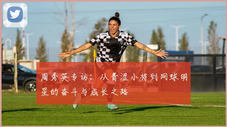 周秀英专访：从青涩小将到网球明星的奋斗与成长之路