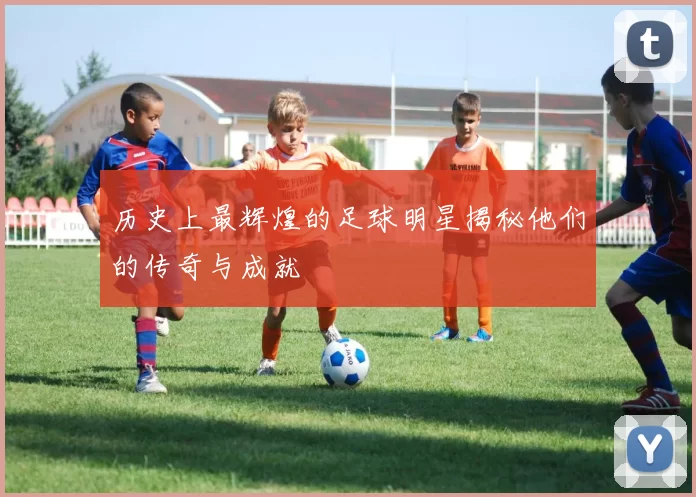 历史上最辉煌的足球明星揭秘他们的传奇与成就