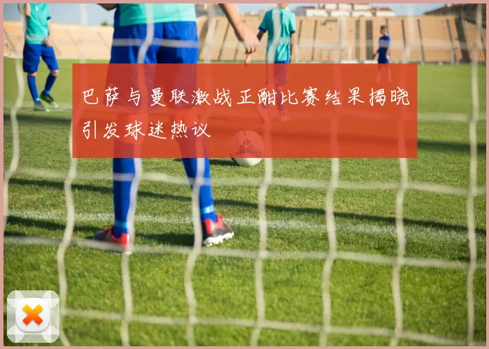 巴萨与曼联激战正酣比赛结果揭晓引发球迷热议
