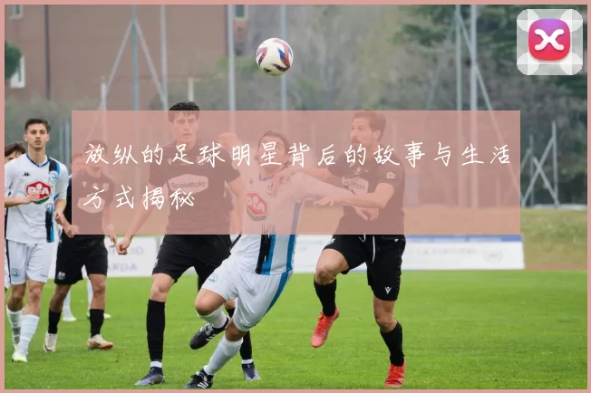 放纵的足球明星背后的故事与生活方式揭秘
