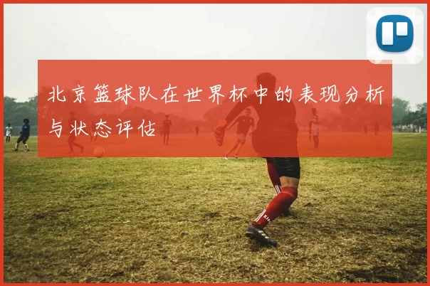 北京篮球队在世界杯中的表现分析与状态评估