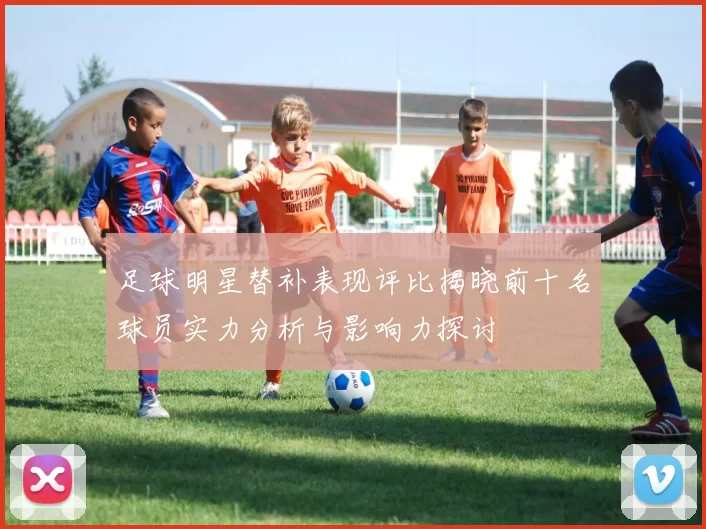 足球明星替补表现评比揭晓前十名球员实力分析与影响力探讨