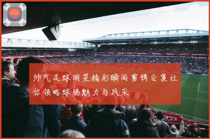 帅气足球明星精彩瞬间剪辑合集让你领略球场魅力与风采