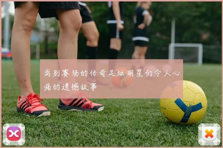 离别赛场的传奇足坛明星们令人心痛的遗憾故事
