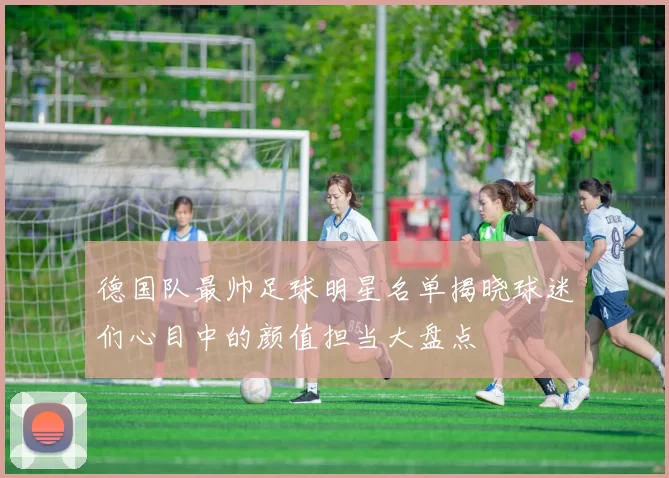 德国队最帅足球明星名单揭晓球迷们心目中的颜值担当大盘点