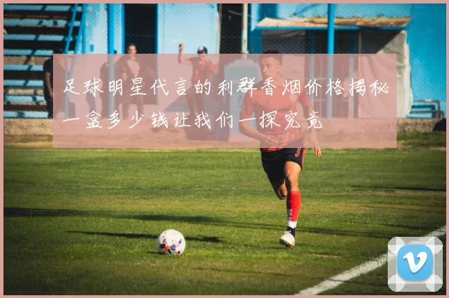 足球明星代言的利群香烟价格揭秘一盒多少钱让我们一探究竟