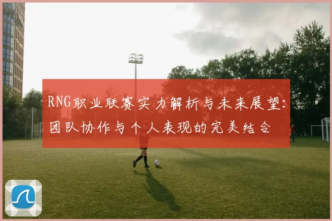 RNG职业联赛实力解析与未来展望：团队协作与个人表现的完美结合