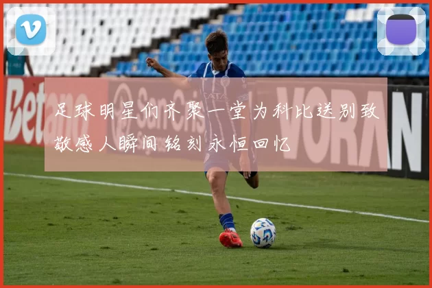 足球明星们齐聚一堂为科比送别致敬感人瞬间铭刻永恒回忆