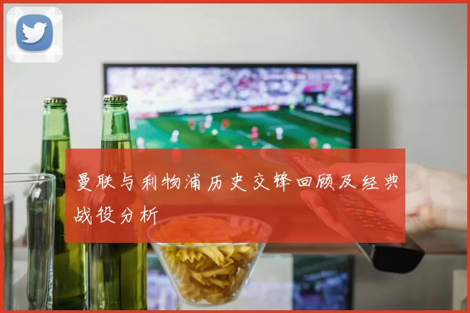 曼联与利物浦历史交锋回顾及经典战役分析