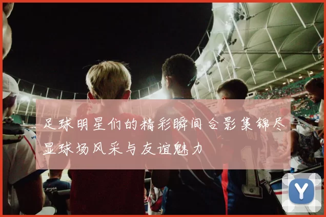 足球明星们的精彩瞬间合影集锦尽显球场风采与友谊魅力