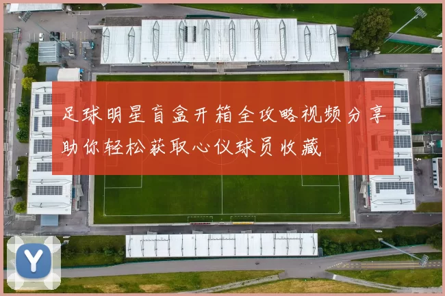 足球明星盲盒开箱全攻略视频分享助你轻松获取心仪球员收藏