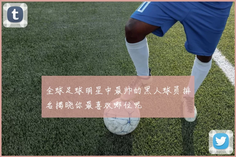 全球足球明星中最帅的黑人球员排名揭晓你最喜欢哪位呢
