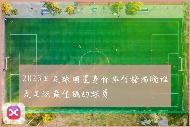 2023年足球明星身价排行榜揭晓谁是足坛最值钱的球员