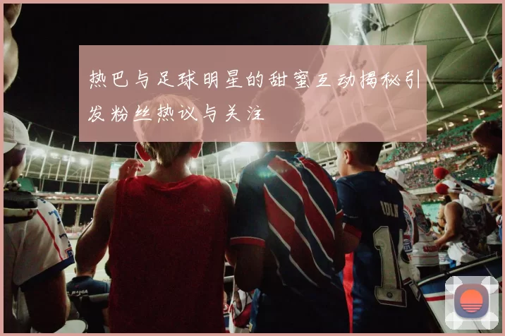 热巴与足球明星的甜蜜互动揭秘引发粉丝热议与关注