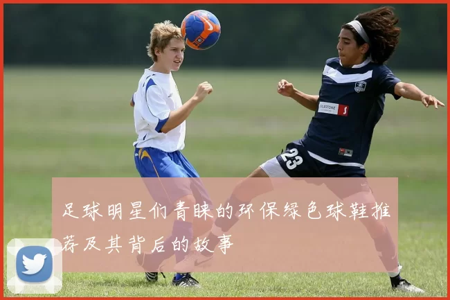 足球明星们青睐的环保绿色球鞋推荐及其背后的故事