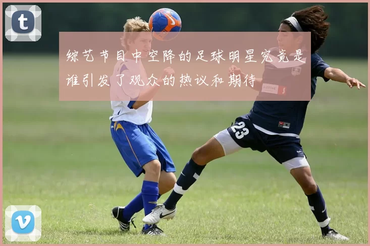 综艺节目中空降的足球明星究竟是谁引发了观众的热议和期待