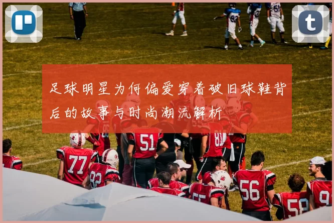 足球明星为何偏爱穿着破旧球鞋背后的故事与时尚潮流解析