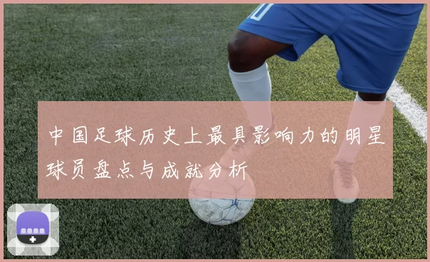 中国足球历史上最具影响力的明星球员盘点与成就分析