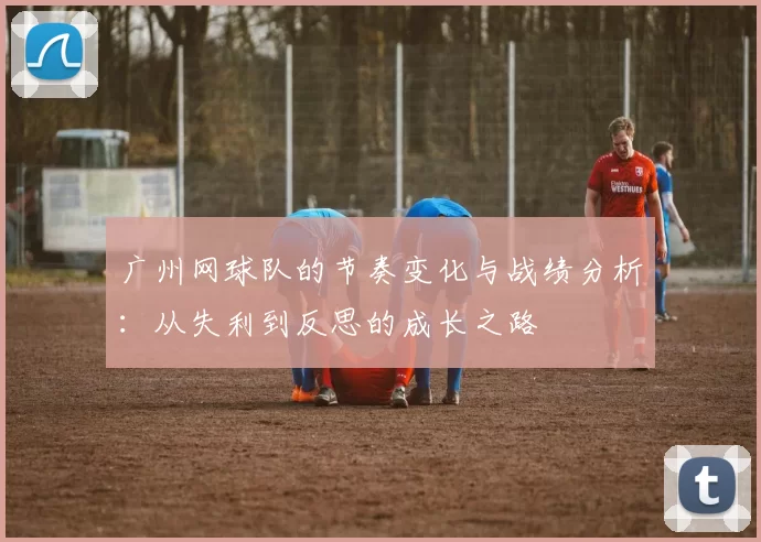 广州网球队的节奏变化与战绩分析：从失利到反思的成长之路