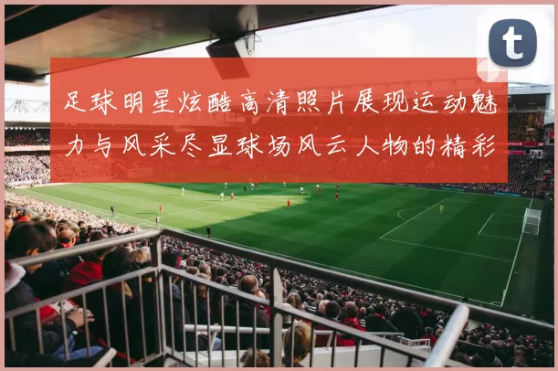 足球明星炫酷高清照片展现运动魅力与风采尽显球场风云人物的精彩瞬间
