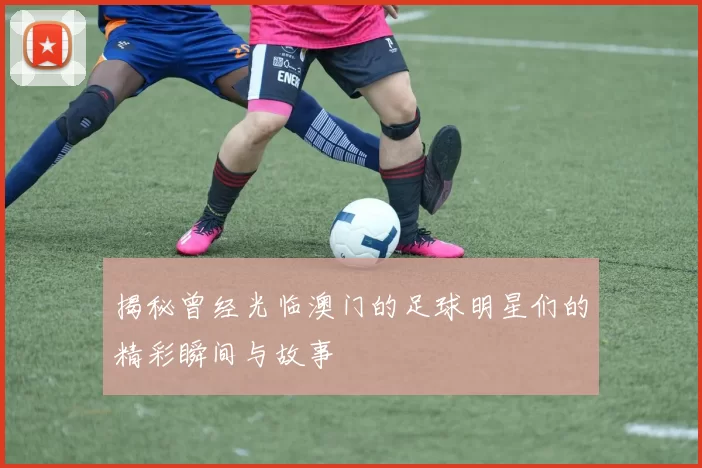 揭秘曾经光临澳门的足球明星们的精彩瞬间与故事