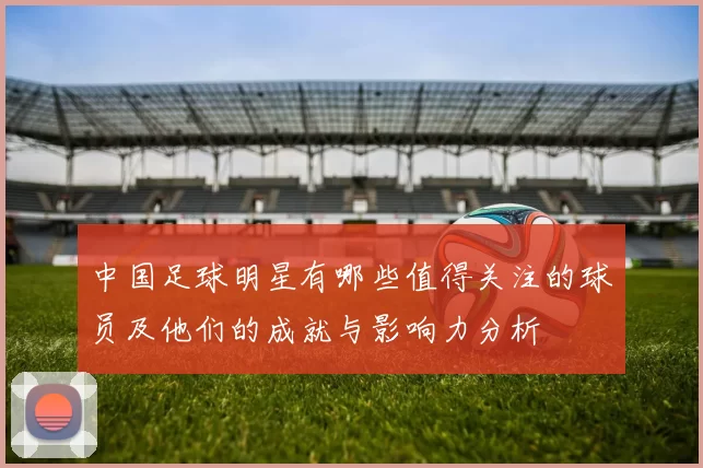 中国足球明星有哪些值得关注的球员及他们的成就与影响力分析