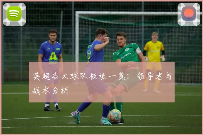 英超各大球队教练一览：领导者与战术分析