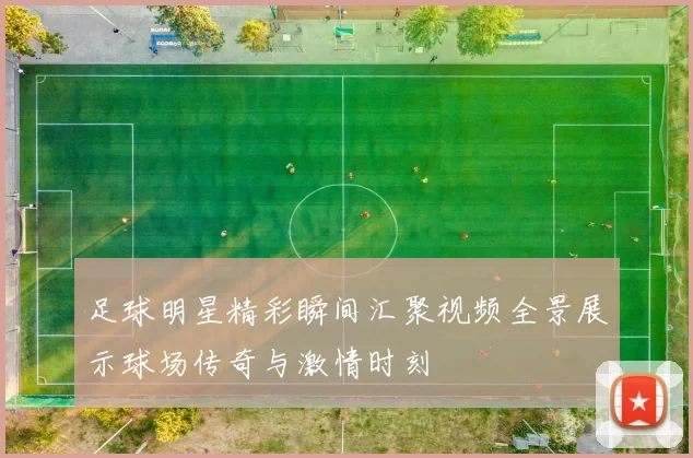 足球明星精彩瞬间汇聚视频全景展示球场传奇与激情时刻