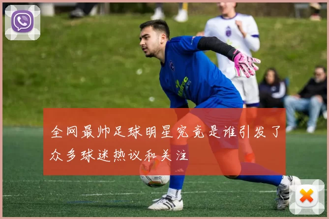 全网最帅足球明星究竟是谁引发了众多球迷热议和关注