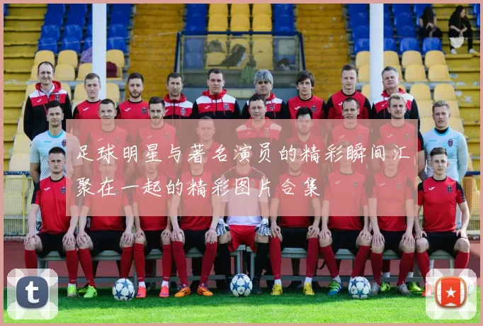 足球明星与著名演员的精彩瞬间汇聚在一起的精彩图片合集