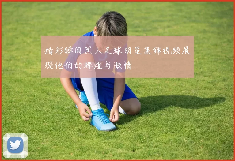 精彩瞬间黑人足球明星集锦视频展现他们的辉煌与激情