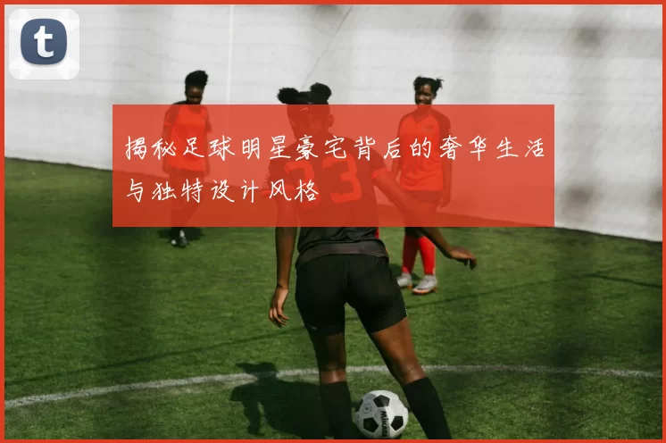 揭秘足球明星豪宅背后的奢华生活与独特设计风格