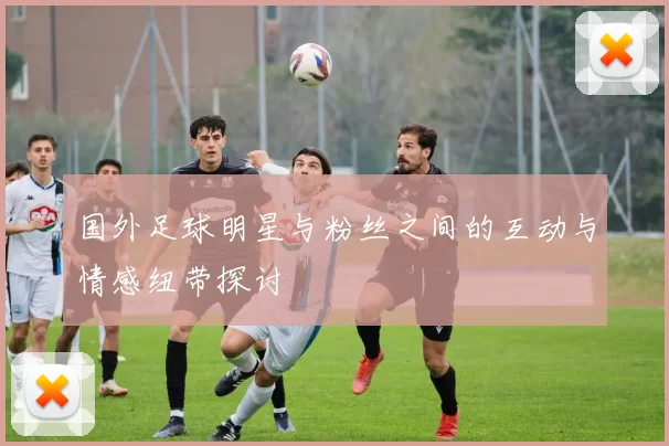 国外足球明星与粉丝之间的互动与情感纽带探讨
