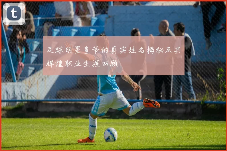 足球明星皇爷的真实姓名揭秘及其辉煌职业生涯回顾