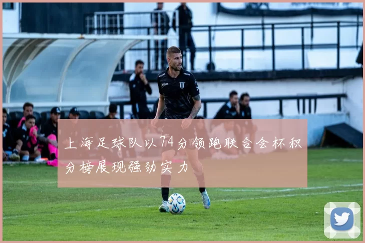 上海足球队以74分领跑联合会杯积分榜展现强劲实力
