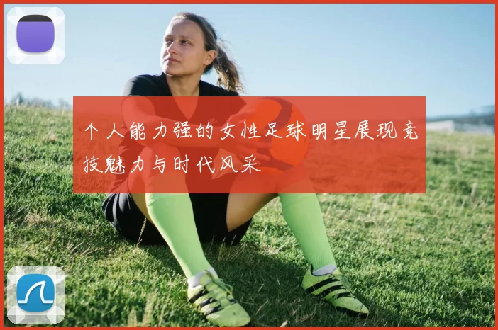 个人能力强的女性足球明星展现竞技魅力与时代风采